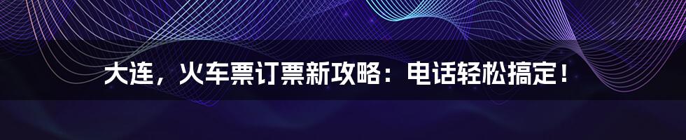 大连，火车票订票新攻略：电话轻松搞定！