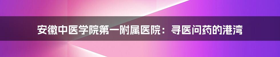 安徽中医学院第一附属医院：寻医问药的港湾