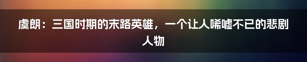 虞朗：三国时期的末路英雄，一个让人唏嘘不已的悲剧人物