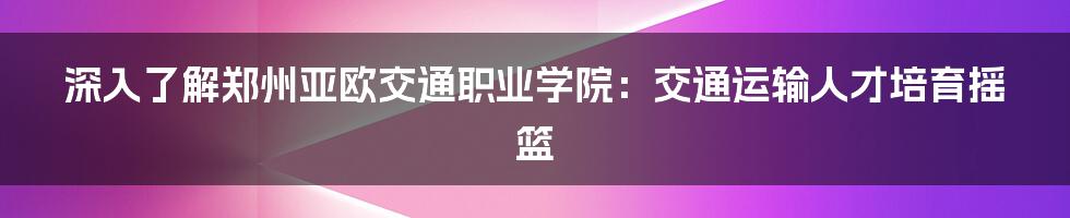 深入了解郑州亚欧交通职业学院：交通运输人才培育摇篮