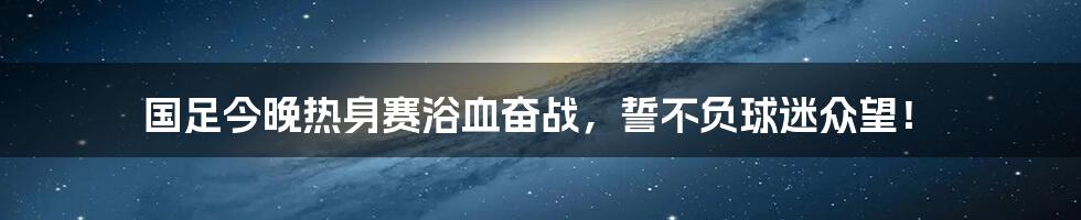 国足今晚热身赛浴血奋战，誓不负球迷众望！