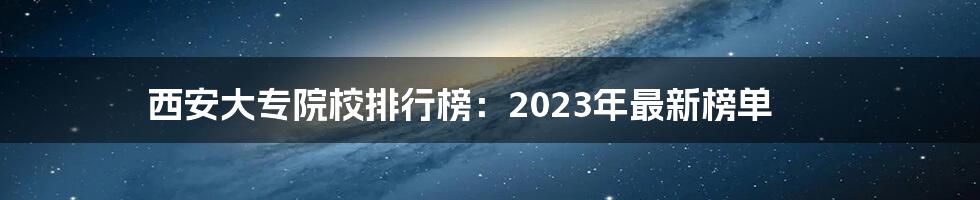 西安大专院校排行榜：2023年最新榜单