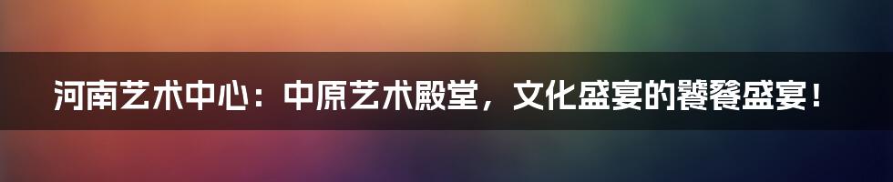 河南艺术中心：中原艺术殿堂，文化盛宴的饕餮盛宴！