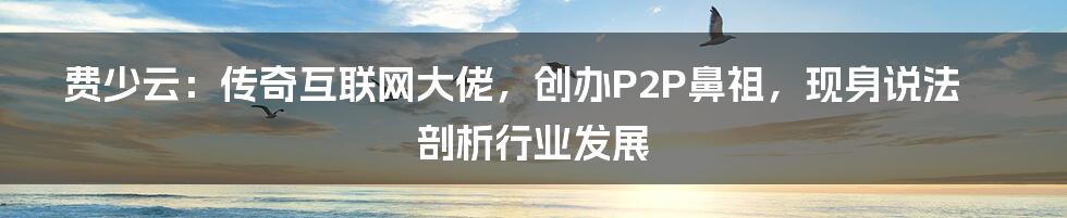 费少云：传奇互联网大佬，创办P2P鼻祖，现身说法剖析行业发展