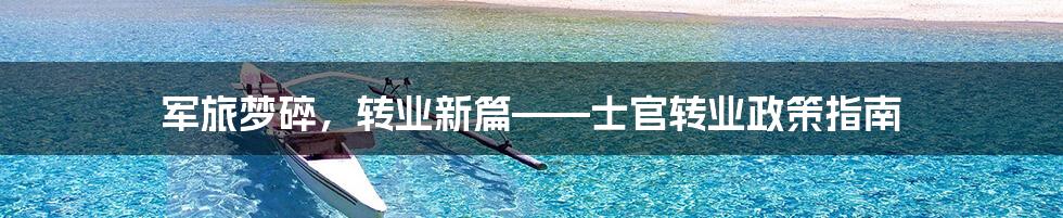 军旅梦碎，转业新篇——士官转业政策指南