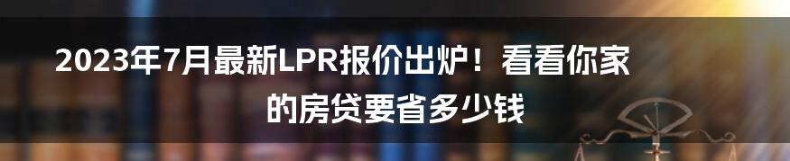 2023年7月最新LPR报价出炉！看看你家的房贷要省多少钱