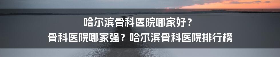 哈尔滨骨科医院哪家好？ 骨科医院哪家强？哈尔滨骨科医院排行榜