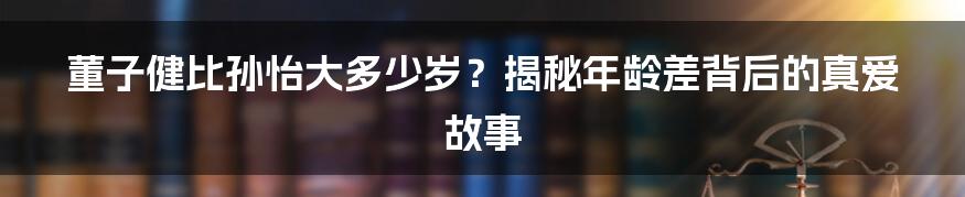 董子健比孙怡大多少岁？揭秘年龄差背后的真爱故事