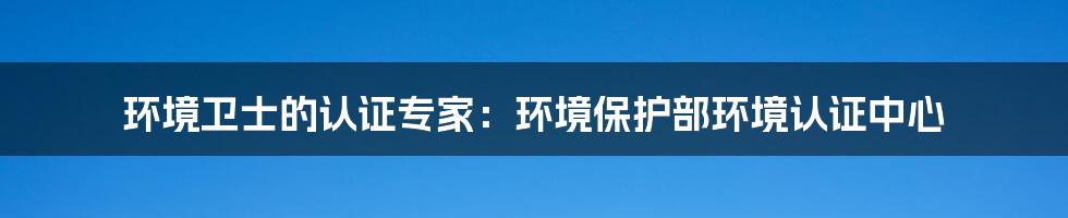 环境卫士的认证专家：环境保护部环境认证中心