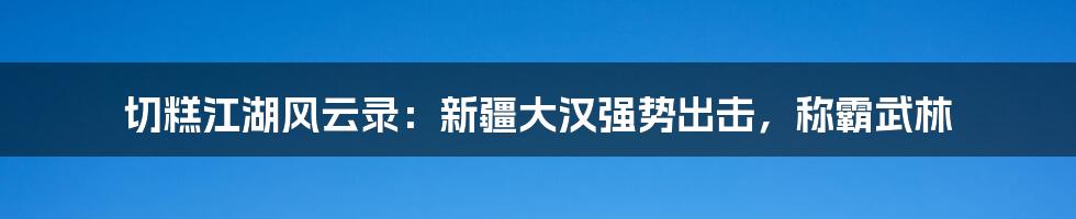 切糕江湖风云录：新疆大汉强势出击，称霸武林