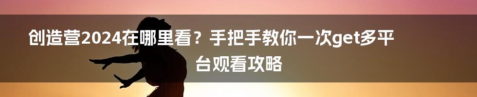 创造营2024在哪里看？手把手教你一次get多平台观看攻略