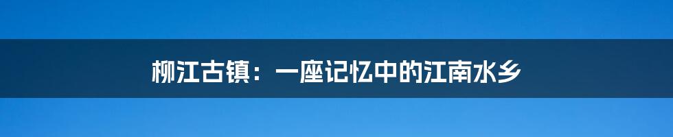 柳江古镇：一座记忆中的江南水乡