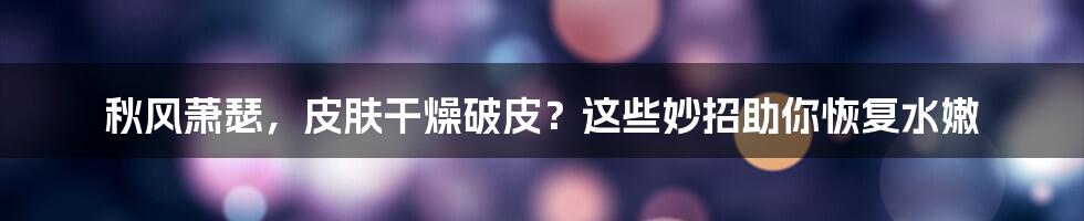 秋风萧瑟，皮肤干燥破皮？这些妙招助你恢复水嫩