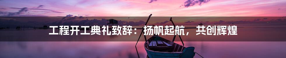 工程开工典礼致辞：扬帆起航，共创辉煌