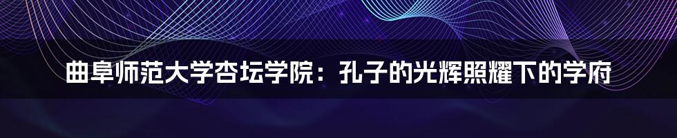 曲阜师范大学杏坛学院：孔子的光辉照耀下的学府