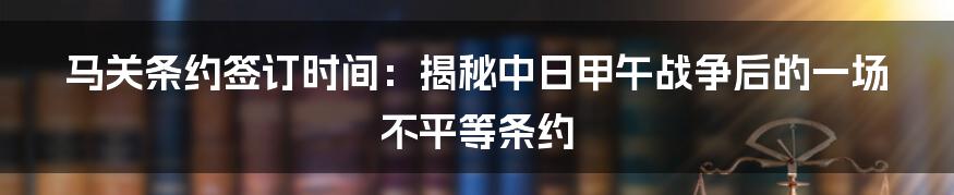 马关条约签订时间：揭秘中日甲午战争后的一场不平等条约