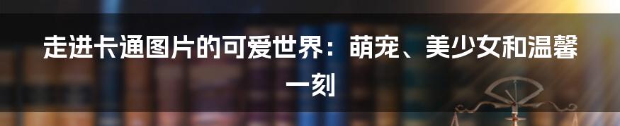 走进卡通图片的可爱世界：萌宠、美少女和温馨一刻