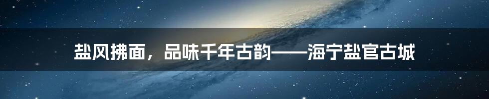 盐风拂面，品味千年古韵——海宁盐官古城