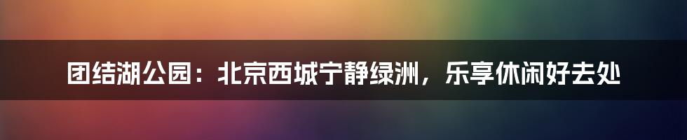 团结湖公园：北京西城宁静绿洲，乐享休闲好去处