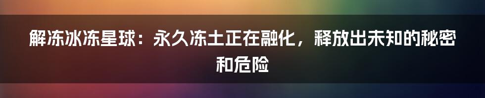 解冻冰冻星球：永久冻土正在融化，释放出未知的秘密和危险