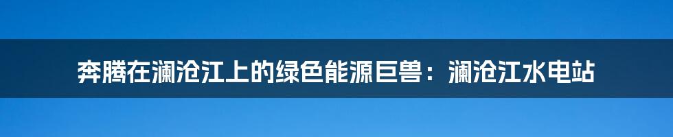 奔腾在澜沧江上的绿色能源巨兽：澜沧江水电站