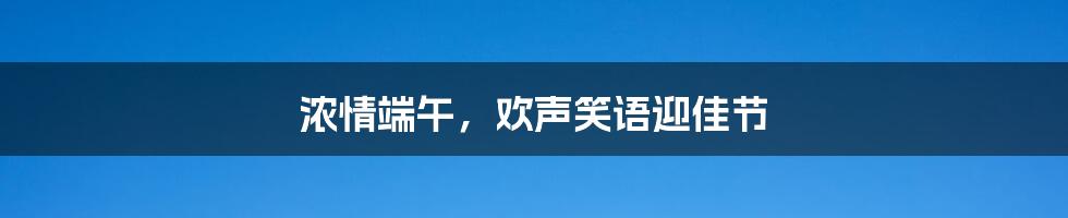 浓情端午，欢声笑语迎佳节