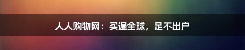 人人购物网：买遍全球，足不出户