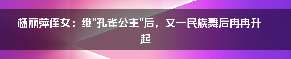 杨丽萍侄女：继"孔雀公主"后，又一民族舞后冉冉升起