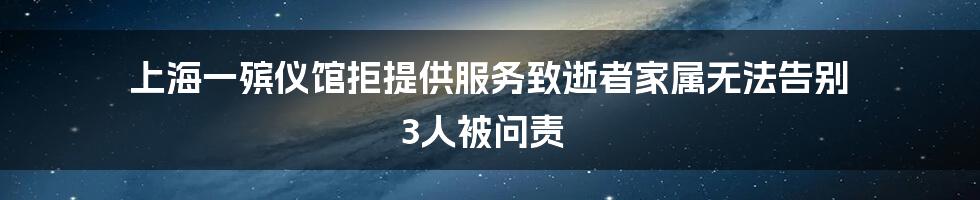 上海一殡仪馆拒提供服务致逝者家属无法告别 3人被问责