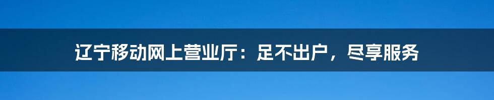 辽宁移动网上营业厅：足不出户，尽享服务