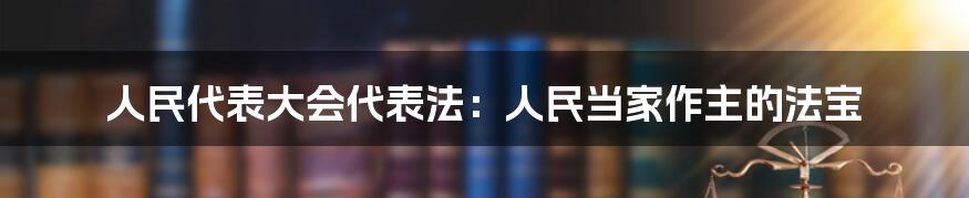 人民代表大会代表法：人民当家作主的法宝