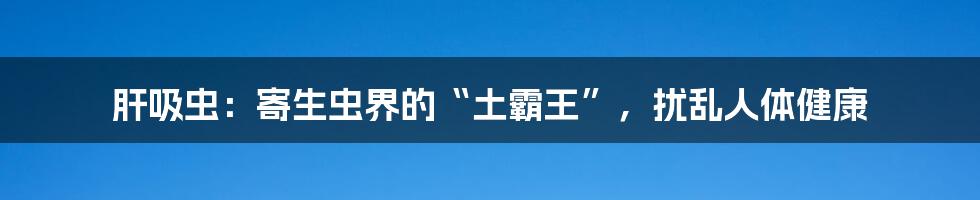 肝吸虫：寄生虫界的“土霸王”，扰乱人体健康