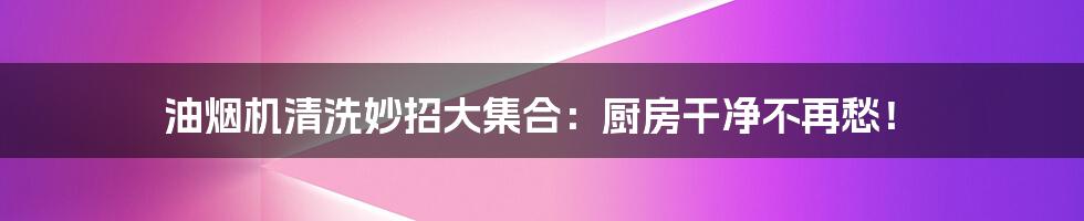 油烟机清洗妙招大集合：厨房干净不再愁！