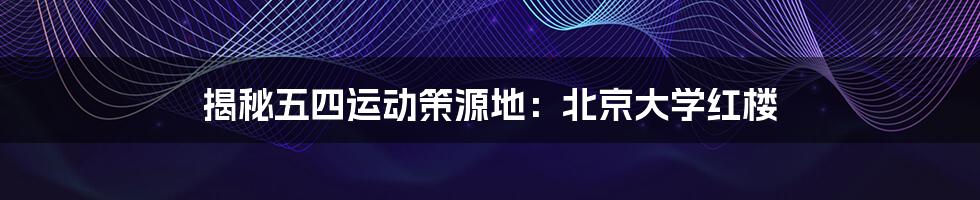 揭秘五四运动策源地：北京大学红楼