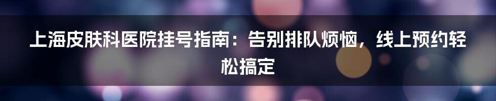 上海皮肤科医院挂号指南：告别排队烦恼，线上预约轻松搞定