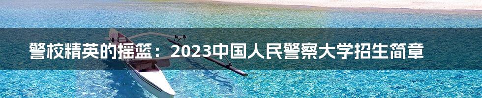 警校精英的摇篮：2023中国人民警察大学招生简章