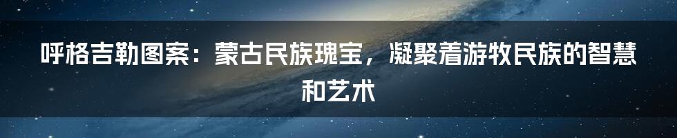 呼格吉勒图案：蒙古民族瑰宝，凝聚着游牧民族的智慧和艺术