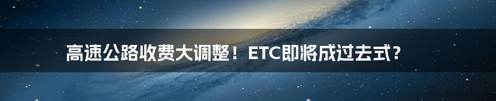 高速公路收费大调整！ETC即将成过去式？