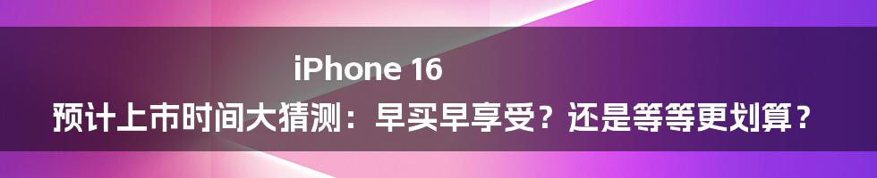 iPhone 16 预计上市时间大猜测：早买早享受？还是等等更划算？