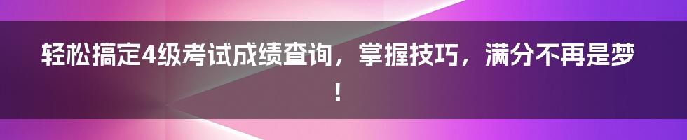 轻松搞定4级考试成绩查询，掌握技巧，满分不再是梦！