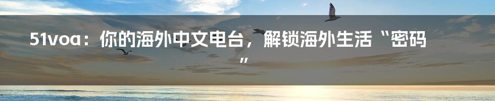 51voa：你的海外中文电台，解锁海外生活“密码”