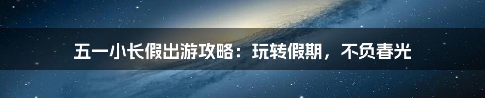 五一小长假出游攻略：玩转假期，不负春光