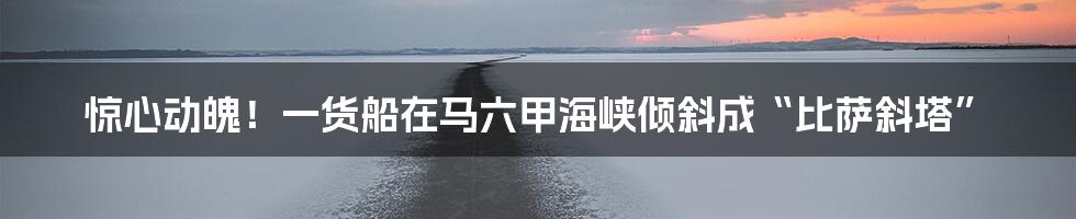 惊心动魄！一货船在马六甲海峡倾斜成“比萨斜塔”