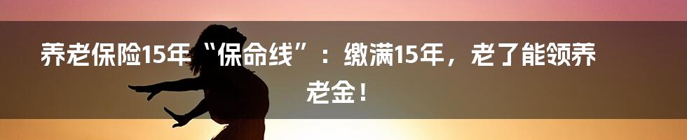 养老保险15年“保命线”：缴满15年，老了能领养老金！