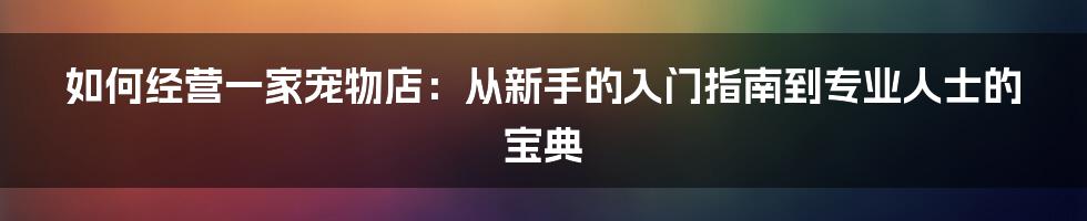 如何经营一家宠物店：从新手的入门指南到专业人士的宝典