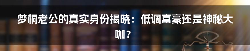 梦桐老公的真实身份揭晓：低调富豪还是神秘大咖？