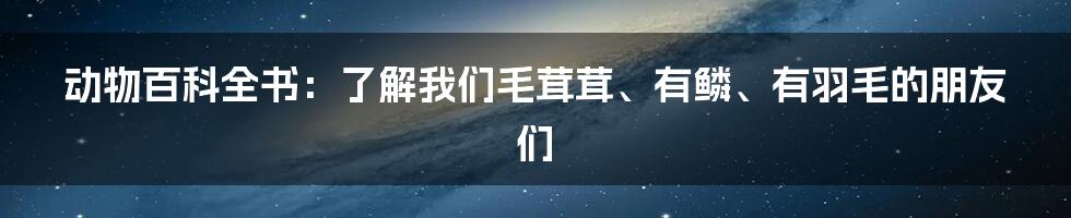 动物百科全书：了解我们毛茸茸、有鳞、有羽毛的朋友们