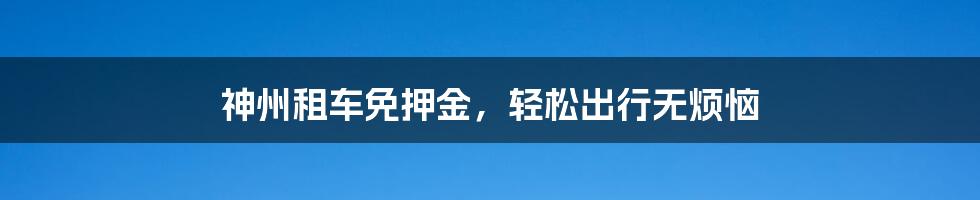 神州租车免押金，轻松出行无烦恼