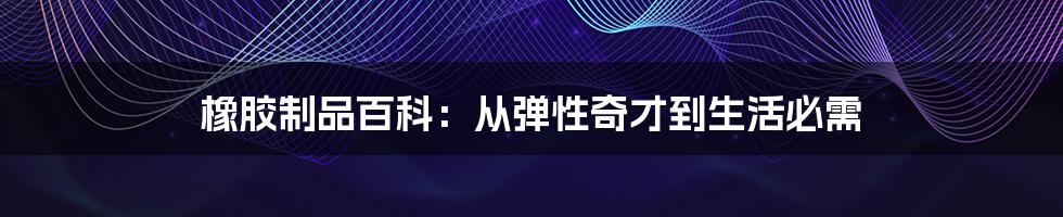 橡胶制品百科：从弹性奇才到生活必需