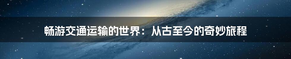 畅游交通运输的世界：从古至今的奇妙旅程